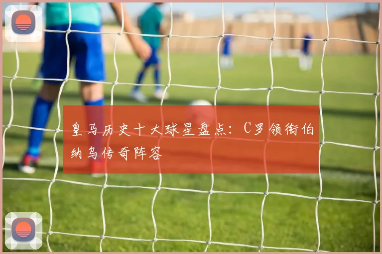 皇马历史十大球星盘点：C罗领衔伯纳乌传奇阵容