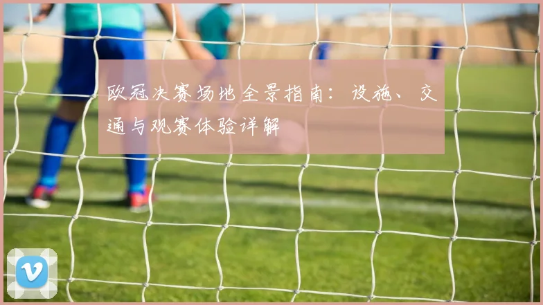 欧冠决赛场地全景指南:设施、交通与观赛体验详解