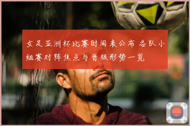 女足亚洲杯比赛时间表公布 各队小组赛对阵焦点与晋级形势一览