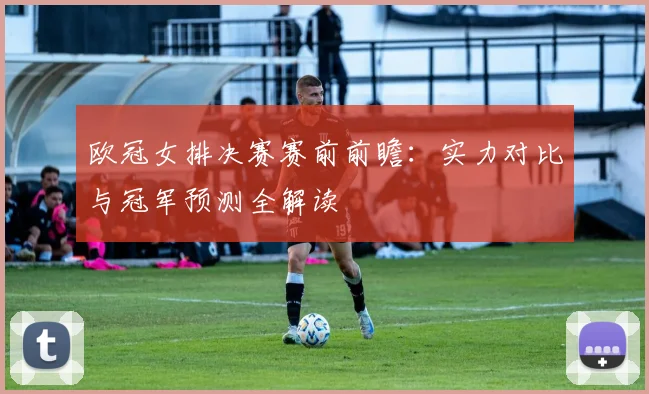 欧冠女排决赛赛前前瞻：实力对比与冠军预测全解读