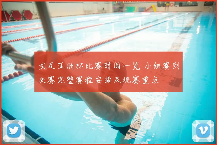 女足亚洲杯比赛时间一览 小组赛到决赛完整赛程安排及观赛重点