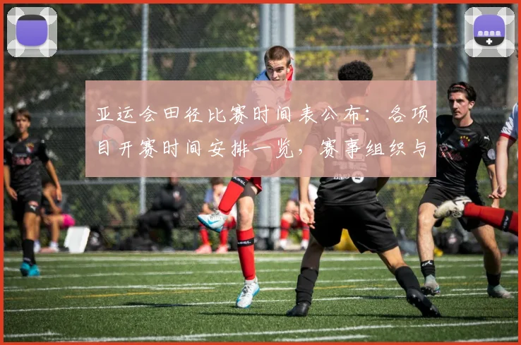 亚运会田径比赛时间表公布：各项目开赛时间安排一览，赛事组织与观赛计划可据此调整