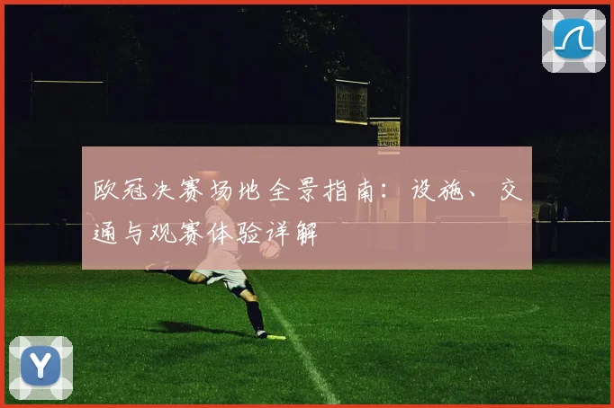 欧冠决赛场地全景指南:设施、交通与观赛体验详解
