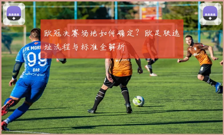 欧冠决赛场地如何确定？欧足联选址流程与标准全解析