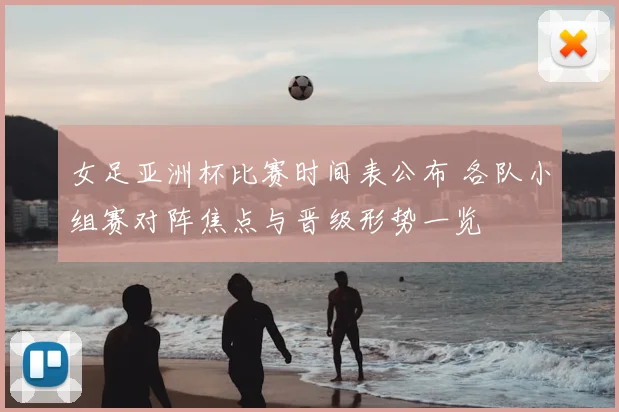 女足亚洲杯比赛时间表公布 各队小组赛对阵焦点与晋级形势一览